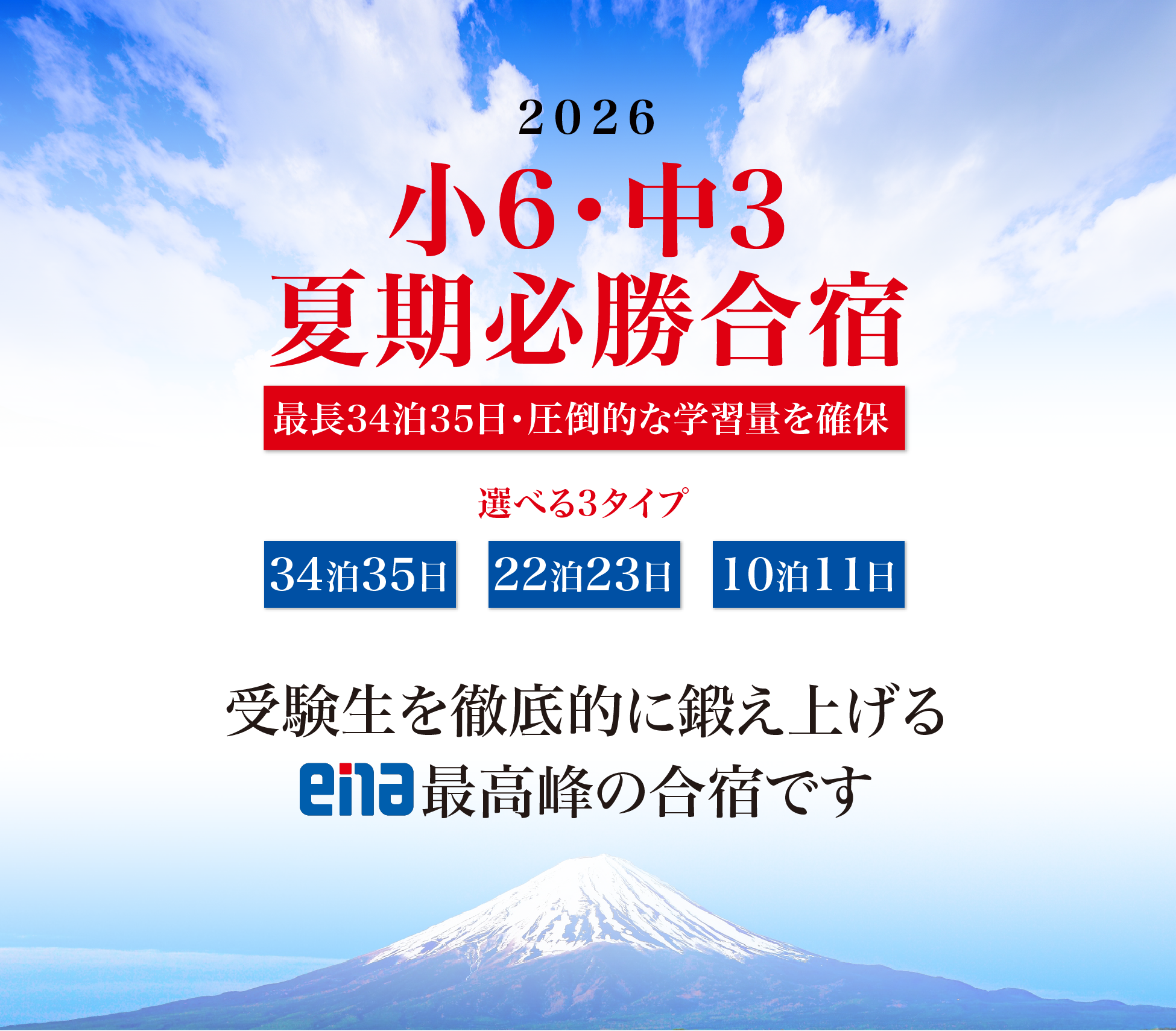2026　小6・中3夏期必勝合宿　最長34泊35日・圧倒的な学習量を確保　選べる3タイプ　・34泊35日授業総数255時間＋毎日夜の復習タイム　・22泊23日授業総数179時間＋毎日夜の復習タイム　・10泊11日授業総数85時間＋毎日夜の復習タイム　受験生を徹底的に鍛え上げるena最高峰の合宿です