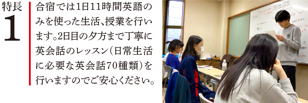 特長1 合宿では1日11時間英語のみを使った生活、授業を行います。2日目の夕方まで丁寧に英会話のレッスン(日常生活に必要な英会話70種類)を行いますのでご安心ください。