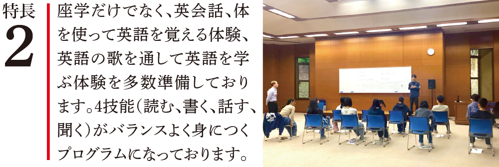特長2 座学だけでなく、英会話、体を使って英語を覚える体験、英語の歌を通して英語を学ぶ体験を多数準備しております。4技能(読む、書く、話す、聞く)がバランスよく身につくプログラムになっております。