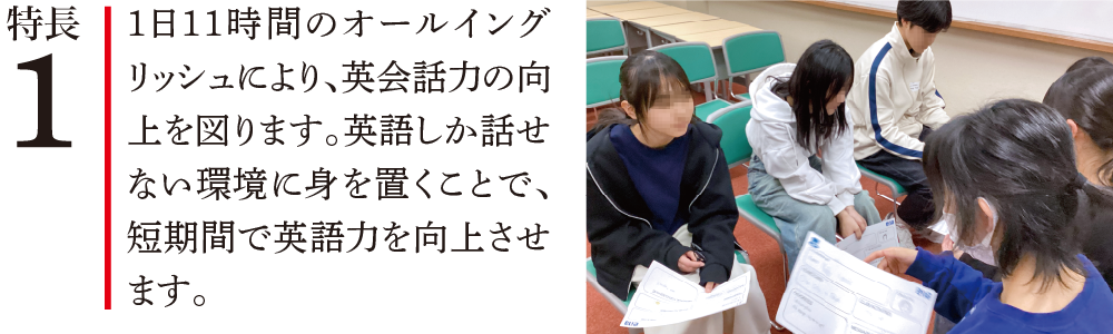 特長1 1日11時間のオールイングリッシュにより、英会話力の向上を図ります。英語しか話せない環境に身を置くことで、短期間で英語力を向上させます。