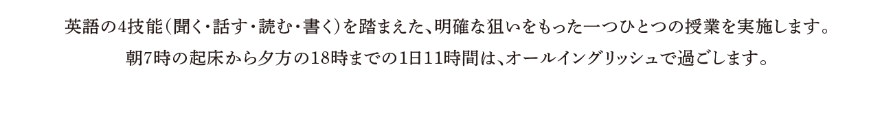 英語の４技能（聞く・話す・読む・書く）を踏まえた、明確な狙いをもった一つひとつの授業を実施します。朝７時の起床から夕方の18時までの1日11時間は、オールイングリッシュで過ごします。
