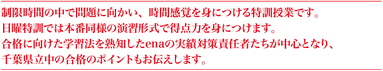 制限時間の中で問題に向かい、時間感覚を身につける特訓授業です。日曜特訓では本番同様の演習形式で得点力を身につけます。合格に向けた学習法を熟知したenaの実績対策責任者たちが中心となり、千葉県立中の合格のポイントもお伝えします。