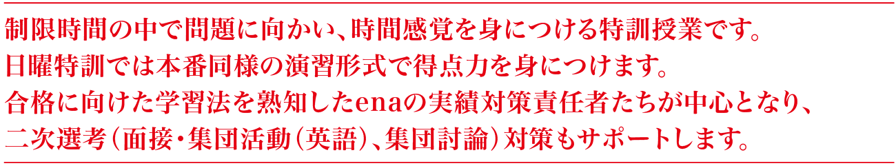 制限時間の中で問題に向かい、時間感覚を身につける特訓授業です。日曜特訓では本番同様の演習形式で得点力を身につけます。合格に向けた学習法を熟知したenaの実績対策責任者たちが中心となり、二次選考（面接・集団活動（英語）、集団討論）対策もサポートします。
