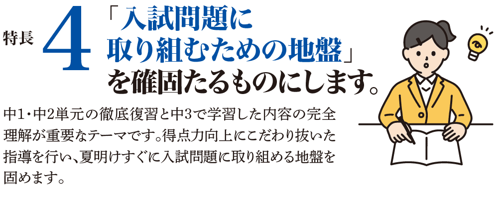 特長4 「入試問題に取り組むための地盤」を確固たるものにします。 中1・中2単元の徹底復習と中3で学習した内容の完全理解が重要なテーマです。得点力向上にこだわり抜いた指導を行い、夏明けすぐに入試問題に取り組める地盤を固めます。