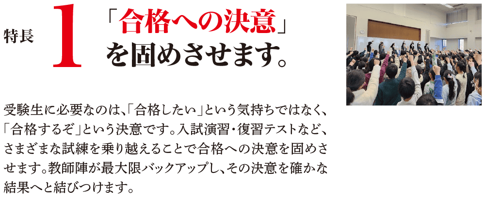 特長1 「合格への決意」を固めさせます。 受験生に必要なのは、「合格したい」という気持ちではなく、「合格するぞ」という決意です。入試演習・復習テストなど、さまざまな試練を乗り越えることで合格への決意を固めさせます。教師陣が最大限バックアップし、その決意を確かな結果へと結びつけます。