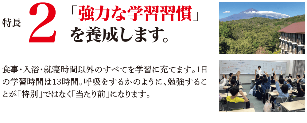 特長2 「強力な学習習慣」を養成します。 食事・入浴・就寝時間以外のすべてを学習に充てます。1日の学習時間は13時間。呼吸をするかのように、勉強することが「特別」ではなく「当たり前」になります。