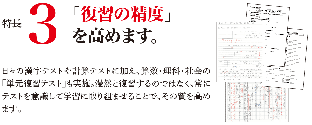 特長3 「復習の精度」を高めます。 日々の漢字テストや計算テストに加え、算数・理科・社会の「単元復習テスト」も実施。漫然と復習するのではなく、常にテストを意識して学習に取り組ませることで、その質を高めます。
