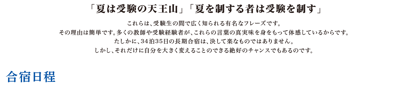 「夏は受験の天王山」「夏を制する者は受験を制す」 これらは、受験生の間で広く知られる有名なフレーズです。その理由は簡単です。多くの教師や受験経験者が、これらの言葉の真実味を身をもって体感しているからです。たしかに、34泊35日の長期合宿は、決して楽なものではありません。しかし、それだけに自分を大きく変えることのできる絶好のチャンスでもあるのです。