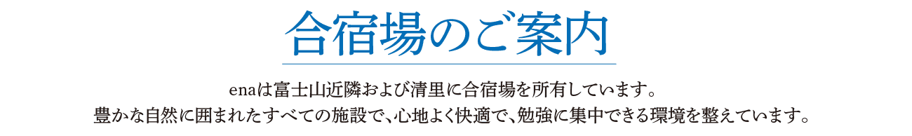 合宿場のご案内 enaは富士山近隣および清里に合宿場を所有しています。 豊かな自然に囲まれたすべての施設で、心地よく快適で、勉強に集中できる環境を整えています。