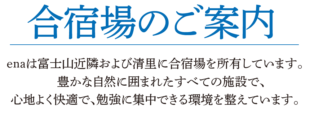 合宿場のご案内 enaは富士山近隣および清里に合宿場を所有しています。 豊かな自然に囲まれたすべての施設で、心地よく快適で、勉強に集中できる環境を整えています。