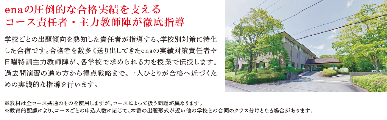 enaの圧倒的な合格実績を支えるコース責任者・主力教師陣が徹底指導学校ごとの出題傾向を熟知した責任者が指導する、学校別対策に特化した合宿です。合格者を数多く送り出してきたenaの実績対策責任者や日曜特訓主力教師陣が、各学校で求められるカを授業で伝授します。過去問演習の進め方から得点戦略まで、一人ひとりが合格へ近づくための実践的な指導を行います。※教材は全コース共通のものを使用しますが、コースによって扱う問題が異なります。※教育的配慮により、コースごとの申込人数に応じて、本番の出題形式が近い他の学校との合同のクラス分けとなる場合があります。