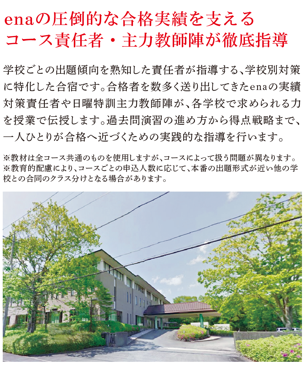 enaの圧倒的な合格実績を支えるコース責任者・主力教師陣が徹底指導学校ごとの出題傾向を熟知した責任者が指導する、学校別対策に特化した合宿です。合格者を数多く送り出してきたenaの実績対策責任者や日曜特訓主力教師陣が、各学校で求められるカを授業で伝授します。過去問演習の進め方から得点戦略まで、一人ひとりが合格へ近づくための実践的な指導を行います。※教材は全コース共通のものを使用しますが、コースによって扱う問題が異なります。※教育的配慮により、コースごとの申込人数に応じて、本番の出題形式が近い他の学校との合同のクラス分けとなる場合があります。
