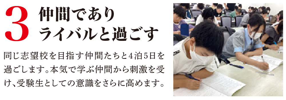 3 仲間でありライバルと過ごす同じ志望校を目指す仲間たちと4泊5日を過ごします。本気で学ぶ仲間から刺激を受け、受験生としての意識をさらに高めます。