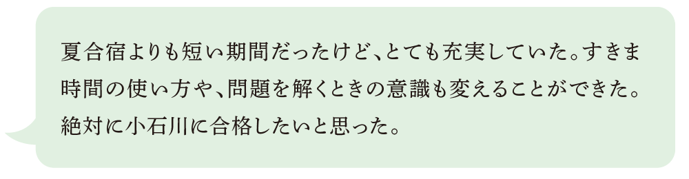 夏合宿よりも短い期間だったけど、とても充実していた。すきま時間の使い方や、問題を解くときの意識も変えることができた。絶対に小石川に合格したいと思った。