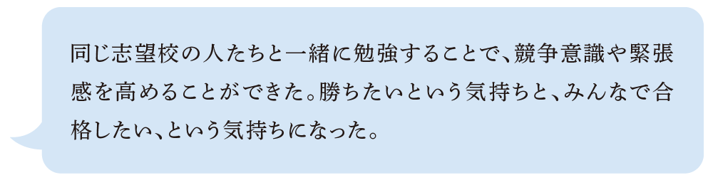 同じ志望校の人たちと一緒に勉強することで、競争意識や緊張感を高めることができた。勝ちたいという気持ちと、みんなで合格したい、という気持ちになった
