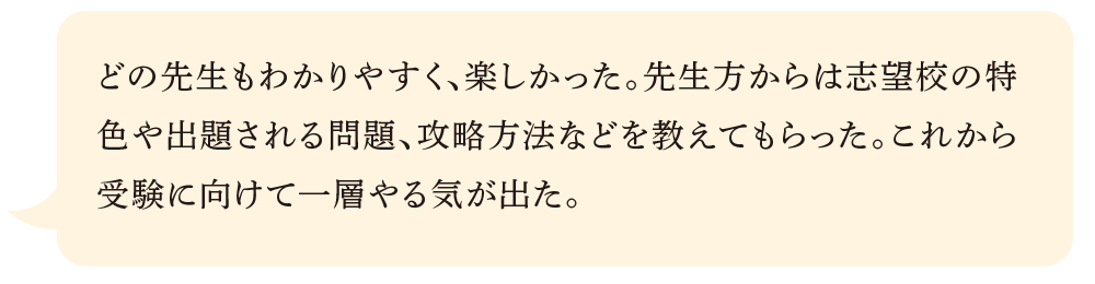 どの先生もわかりやすく、楽しかった。先生方からは志望校の特色や出題される問題、攻略方法などを教えてもらった。これから受験に向けて一層やる気が出た。