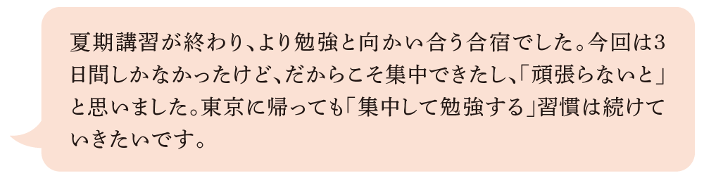 夏期講習が終わり、より勉強と向かい合う合宿でした。今回は3日間しかなかったけど、だからこそ集中できたし、「頑張らないと」と思いました。東京に帰っても「集中して勉強する」習慣は続けていきたいです。
