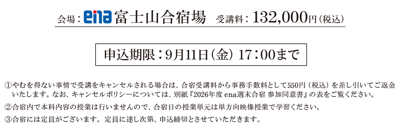 会場：ena富士山合宿場受講料：132,000円（税込）①やむを得ない事情で受講をキャンセルされる場合は、合宿受講料から事務手数料として550円（税込）を差し引いてご返金いたします。なお、キャンセルポリシーについては、別紙『2026年度 ena週末合宿 参加同意書』の表をご覧ください。②合宿内で本科内容の授業は行いませんので、合宿日の授業単は単方向映像授業で学習ください。③合宿には定員がございます。定員に達し次第、申込締切とさせていただきます。申込期限：9月11日（金） 17:00まで