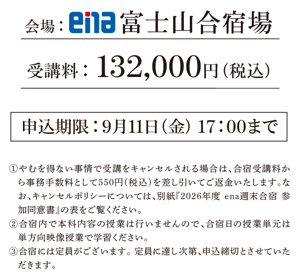 会場：ena富士山合宿場受講料：132,000円（税込）①やむを得ない事情で受講をキャンセルされる場合は、合宿受講料から事務手数料として550円（税込）を差し引いてご返金いたします。なお、キャンセルポリシーについては、別紙『2026年度 ena週末合宿 参加同意書』の表をご覧ください。②合宿内で本科内容の授業は行いませんので、合宿日の授業単は単方向映像授業で学習ください。③合宿には定員がございます。定員に達し次第、申込締切とさせていただきます。申込期限：9月11日（金） 17:00まで